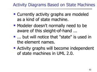 Activity Diagrams Based on State Machines Currently activity graphs are modeled as a kind of state machine. Modeler doesn't normally need to be aware of this sleight-of-hand ... ... but will notice that &quot;state&quot; is used in the element names. Activity graphs will become independent of state machines in UML 2.0. 