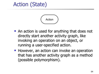 Action (State) An action is used for anything that does not directly start another activity graph, like invoking an operation on an object, or running a user-specified action. However, an action can invoke an operation that has another activity graph as a method (possible polymorphism). Action 