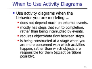When to Use Activity Diagrams Use activity diagrams when the behavior you are modeling ... does not depend much on external events. mostly has steps that run to completion, rather than being interrupted by events.  requires object/data flow between steps. is being constructed at a stage when you are more concerned with which activities happen, rather than which objects are responsible for them (except partitions possibly). 
