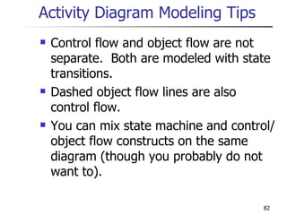 Activity Diagram Modeling Tips Control flow and object flow are not separate.  Both are modeled with state transitions. Dashed object flow lines are also control flow.  You can mix state machine and control/object flow constructs on the same diagram (though you probably do not want to). 