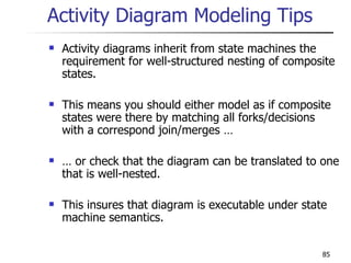 Activity Diagram Modeling Tips Activity diagrams inherit from state machines the requirement for well-structured nesting of composite states. This means you should either model as if composite states were there by matching all forks/decisions with a correspond join/merges … …  or check that the diagram can be translated to one that is well-nested. This insures that diagram is executable under state machine semantics. 