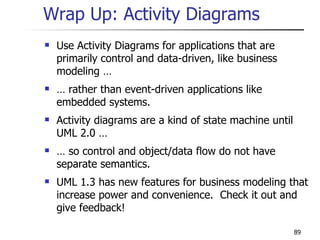 Wrap Up: Activity Diagrams Use Activity Diagrams for applications that are primarily control and data-driven, like business modeling … …  rather than event-driven applications like embedded systems. Activity diagrams are a kind of state machine until UML 2.0 … …  so control and object/data flow do not have separate semantics. UML 1.3 has new features for business modeling that increase power and convenience.  Check it out and give feedback! 