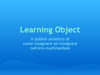 Learning Object Il dubbio amletico di come insegnare ad insegnare nell'era multimediale 