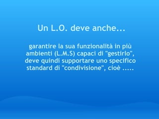   Un L.O. deve anche...   garantire la sua funzionalità in più ambienti (L.M.S) capaci di "gestirlo", deve quindi supportare uno specifico standard di "condivisione", cioè ..... 