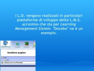 I L.O. vengono realizzati in particolari piattaforme di sviluppo dette L.M.S, acronimo che sta per  Learning Menagement Sistem.  "Docebo" ne è un esempio. 