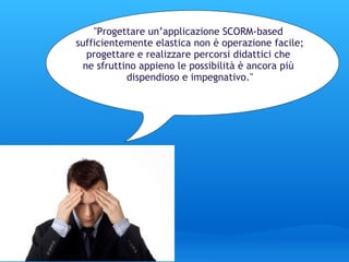       ﻿ "Progettare un’applicazione SCORM-based  sufficientemente elastica non è operazione facile; progettare e realizzare percorsi didattici che  ne sfruttino appieno le possibilità è ancora più  dispendioso e impegnativo." 