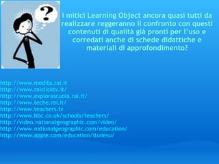 I mitici Learning Object ancora quasi tutti da realizzare reggeranno il confronto con questi contenuti di qualità già pronti per l’uso e corredati anche di schede didattiche e materiali di approfondimento? http://www.medita.rai.it http://www.raiclicktv.it/ http://www.explorascuola.rai.it/ http://www.teche.rai.it/ http://www.teachers.tv http://www.bbc.co.uk/schools/teachers/ http://video.nationalgeographic.com/video/ http://www.nationalgeographic.com/education/ http://www.apple.com/education/itunesu/ 