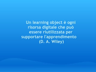 Un learning object è ogni risorsa digitale che può essere riutilizzata per supportare l'apprendimento      (D. A. Wiley) 