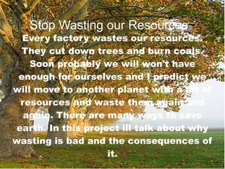 Stop Wasting our Resources ~ Every factory wastes our resources. They cut down trees and burn coals. Soon probably we will won't have enough for ourselves and I predict we will move to another planet with a lot of resources and waste them again and again. There are many ways to save earth. In this project ill talk about why wasting is bad and the consequences of it. 