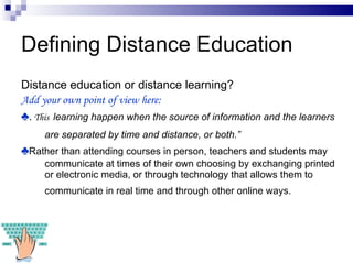 Defining Distance Education Distance education or distance learning? Add your own point of view here:  ♣ .  This  learning happen when the source of information and the learners are separated by time and distance, or both.”   ♣ Rather than attending courses in person, teachers and students may communicate at times of their own choosing by exchanging printed or electronic media, or through technology that allows them to communicate in real time and through other online ways.   