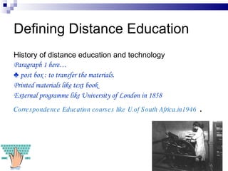 Defining Distance Education History of distance education and technology Paragraph 1 here… ♣  post box : to transfer the materials. Printed materials like text book External programme like University of London in 1858 Correspondence Education courses like U.of South Africa.in1946  . 