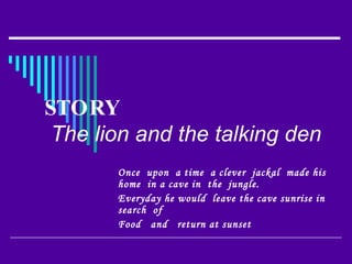 STORY   The lion and the talking den   Once  upon  a time  a clever  jackal  made his home  in a cave in  the  jungle. Everyday he would  leave the cave sunrise in  search  of  Food  and  return at sunset 