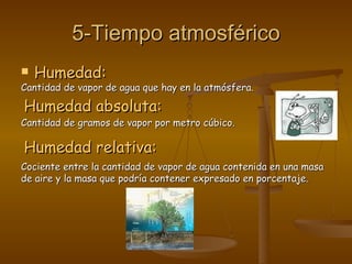 5-Tiempo atmosférico Humedad: Cantidad de vapor de agua que hay en la atmósfera. Humedad absoluta: Cantidad de gramos de vapor por metro cúbico. Humedad relativa: Cociente entre la cantidad de vapor de agua contenida en una masa de aire y la masa que podría contener expresado en porcentaje. 