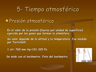 5- Tiempo atmosférico Presión atmosférico Es el valor de la presión (fuerza por unidad de superficie) ejercida por los gases que forman la atmósfera. Su valor depende de la altitud y la temperatura. Fue medida por Torrichelli . 1 at= 760 mm Hg=101.325 Pa Se mide con el barómetro. Foto del barómetro. 