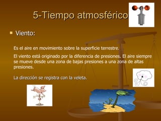 5-Tiempo atmosférico Viento: Es el aire en movimiento sobre la superficie terrestre. El viento está originado por la diferencia de presiones. El aire siempre se mueve desde una zona de bajas presiones a una zona de altas presiones. La dirección se registra con la veleta. 