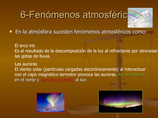 6-Fenómenos atmosféricos En la atmósfera suceden fenómenos atmosféricos como: El arco iris  Es el resultado de la descomposición de la luz al refractarse por atravesar las gotas de lluvia. Las auroras El viento solar (partículas cargadas electrónicamente) al interactuar con el capo magnético terrestre provoca las auroras.  Aurora boreal  en el norte y  auroras australes  al sur. 
