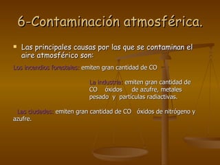 6-Contaminación atmosférica. Las principales causas por las que se contaminan el aire atmosférico son: Los incendios forestales:  emiten gran cantidad de CO  La industria:  emiten gran cantidad de  CO  óxidos  de azufre, metales  pesado  y  partículas radiactivas. Las ciudades:  emiten gran cantidad de CO  óxidos de nitrógeno y azufre. 