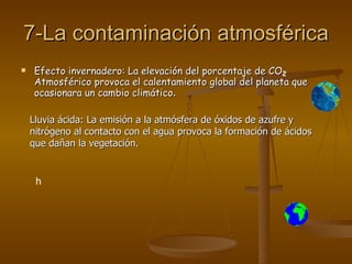 7-La contaminación atmosférica Efecto invernadero: La elevación del porcentaje de CO Atmosférico provoca el calentamiento global del planeta que ocasionara un cambio climático . Lluvia ácida: La emisión a la atmósfera de óxidos de azufre y nitrógeno al contacto con el agua provoca la formación de ácidos que dañan la vegetación. h 2 