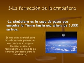1 - L a   f o r m a c i ó n   d e   l a   a t m ó s f e r a Es una capa esencial para la vida en este planeta ya que contiene el oxigeno (necesario para la respiración) y el dióxido de carbono (necesario para la fotosíntesis) La atmósfera es la capa de gases que envuelve la Tierra hasta una altura de 1.000 metros. 