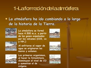 1 - L a   f o r m a c i ó n   d e   l a   a t m ó s f e r a La atmósfera ha ido cambiando a lo largo de la historia de la Tierra. La atmósfera se formó hace 4.500 m.a. a partir de los gases expulsados por los volcanes (CO2, co y NH,) Al enfriarse el vapor de agua se originaron los mares y océanos. Los primeros organismos, al hacer la fotosíntesis ,  disminuyen el nivel de CO y aumentan el de oxígeno . 