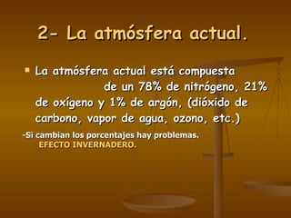 2- La atmósfera actual. La atmósfera actual está compuesta  de un 78% de nitrógeno, 21% de oxígeno y 1% de argón, (dióxido de carbono, vapor de agua, ozono, etc.) -Si cambian los porcentajes hay problemas. EFECTO INVERNADERO. 