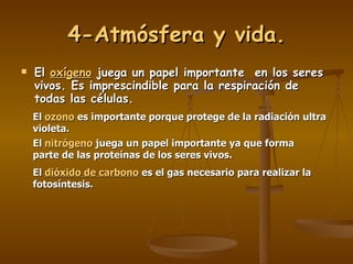 4-Atmósfera y vida. El  oxígeno  juega un papel importante  en los seres vivos. Es imprescindible para la respiración de todas las células. El  ozono  es importante porque protege de la radiación ultra violeta. El  nitrógeno   juega un papel importante ya que forma parte de las proteínas de los seres vivos. El  dióxido de carbono   es el gas necesario para realizar la fotosíntesis. 