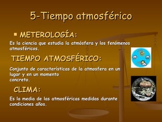 5-Tiempo atmosférico METEROLOGÍA: Es la ciencia que estudia la atmósfera y los fenómenos atmosféricos. TIEMPO ATMOSFÉRICO: Conjunto de características de la atmosfera en un lugar y en un momento concreto. CLIMA: Es la media de las atmosféricas medidas durante condiciones años. 