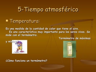 5-Tiempo atmosférico Temperatura: Es una medida de la cantidad de calor que tiene el aire. Es una característica muy importante para los seres vivos. Se mide con el termómetro. Termómetro de máximas y mínimas  ¿Cómo funciona un termómetro? 