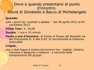 2 ANTICA DIMORA FIORENTINA -MUSEO
                    DI CASA DAVANZATI
             DOVE E QUANDO PRESENTARSI AL
                    PUNTO D’INCONTRO


Quando:
tutti i giorni da  martedì a sabato  - dal 28 aprile 2012 al 04
novembre 2012
Inizio Tour: h. 11,45
Durata: 1 ora
Punto e ora d’incontro: di fronte a Palazzo Davanzati, via
Porta Rossa N. 13 alle 11,30.
Si raccomanda la massima puntualità
Lingue:
una o due lingue a nostra discrezione tra - inglese, italiano,
francese e spagnolo e tedesco - a seconda della composizione
del gruppo
 