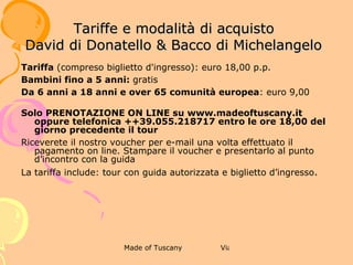 2 ANTICA DIMORA FIORENTINA -MUSEO
                    DI CASA DAVANZATI
             TARIFFE E MODALITÀ DI ACQUISTO



 Tariffa (compreso biglietto d'ingresso): euro 14,00 p.p.
Bambini fino a 5 anni: gratis
Da 6 anni a 18 anni e over 65 comunità europea: euro 8,00
Solo PRENOTAZIONE ON LINE su www.madeoftuscany.it oppure telefonica +
+39.055.218717 entro le ore 18,00 del giorno precedente il tour
Riceverete il nostro voucher per e-mail una volta effettuato il pagamento on
line. Stampare il voucher e presentarlo al punto d’incontro con la guida
La tariffa include: tour con guida autorizzata e biglietto d’ingresso.
 