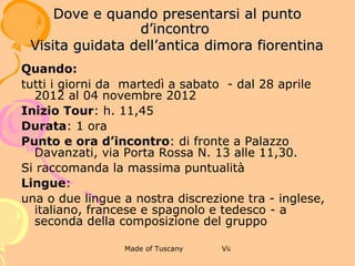 3 BUONGIORNO VENERE!

              DOVE E QUANDO PRESENTARSI AL
                    PUNTO D’INCONTRO


Quando:
tutti i giorni da  martedì a domenica  - dal 28 aprile 2012 al 04
novembre 2012
Inizio Tour: h. 13,30
Durata: 1 ora e 30 minuti
Punto e ora d’incontro: Galleria degli Uffizi, di fronte
all’ingresso N. 2 alle 13,15. Si raccomanda la massima
puntualità
Lingue:
una o due lingue a nostra discrezione tra - inglese, italiano,
francese e spagnolo e tedesco - a seconda della composizione
del gruppo
 