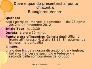 4 BUONASERA DAVID!

              DOVE E QUANDO PRESENTARSI AL
                    PUNTO D’INCONTRO



Quando:
tutti i giorni da martedì a domenica - dal 28 aprile 2012 al 04
novembre 2012
Inizio Tour: h. 15,30
Durata: 1 ora e 15 minuti
Punto e ora d’incontro: Galleria dell’Accademia, via Ricasoli n.
60 alle 15,15. Si raccomanda la massima puntualità
Lingue:
una o due lingue a nostra discrezione tra - inglese, italiano,
francese e spagnolo e tedesco - a seconda della composizione
del gruppo
 