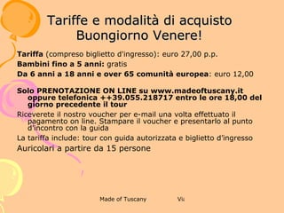 4 BUONASERA DAVID!

              TARIFFE E MODALITÀ DI ACQUISTO



Tariffa (compreso biglietto d'ingresso): euro 32,00 p.p.
Bambini fino a 5 anni: gratis
Da 6 anni a 18 anni e over 65 comunità europea: euro 15,00
Solo PRENOTAZIONE ON LINE su www.madeoftuscany.it oppure telefonica +
+39.055.218717 entro le ore 18,00 del giorno precedente il tour
Riceverete il nostro voucher per e-mail una volta effettuato il pagamento on
line. Stampare il voucher e presentarlo al punto d’incontro con la guida
La tariffa include: tour con guida autorizzata e biglietto d’ingresso
Auricolari a partire da 15 persone
 