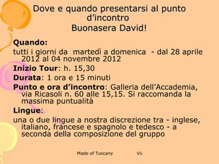 5 TOUR GUIDATO A PIEDI DEL CENTRO
                    STORICO DI FIRENZE
              DOVE E QUANDO PRESENTARSI AL
                    PUNTO D’INCONTRO



Quando:
tutti i giorni dal lunedì alla domenica – dal 28 aprile 2012 al 04
novembre 2012
Inizio Tour: h. 17,30
Durata: 1 ora e 30 minuti
Punto e ora d’incontro: Duomo di Firenze, porta centrale,
alle 17,15. Si raccomanda la massima puntualità
Lingue:
una o due lingue a nostra discrezione tra - inglese, italiano,
francese e spagnolo e tedesco - a seconda della composizione
del gruppo
 