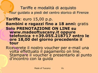 6 WINE TOUR CON VISITA GUIDATA DI
                  FIRENZE AL TRAMONTO
             TARIFFE E MODALITÀ DI ACQUISTO



Tariffa: euro 39,00 p.p.
Bambini e ragazzi fino a 18 anni: euro 15,00 con bevande analcoliche
La tariffa include: tour a piedi guidato di un’ora e mezza, due bicchieri di
Chianti con stuzzichini, sacchetto e calice per godersi l’aperitivo in modo
itinerante.
Il tour avrà luogo anche in caso di pioggia.
Solo PRENOTAZIONE ON LINE su www.madeoftuscany.it oppure telefonica +
+39.055.218717 entro le ore 18,00 del giorno precedente il tour
Riceverete il nostro voucher per e-mail una volta effettuato il pagamento on
line. Stampare il voucher e presentarlo al punto d’incontro con la guida
 