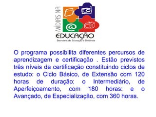 O programa possibilita diferentes percursos de aprendizagem e certificação . Estão previstos três níveis de certificação constituindo ciclos de estudo: o Ciclo Básico, de Extensão com 120 horas de duração; o Intermediário, de Aperfeiçoamento, com 180 horas: e o Avançado, de Especialização, com 360 horas. 