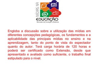 Engloba a discussão sobre a utilização das mídias em diferentes concepções pedagógicas, os fundamentos e a aplicabilidade das principais mídias no ensino e na aprendizagem, tanto do ponto de vista do espectador quanto do autor. Terá carga horária de 120 horas e poderá ser certificado como Extensão, desde que apresentado e avaliado como suficiente, o trabalho final estipulado para o nível. 
