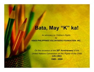 Bata, May “K” ka!
          An advocacy on Children’s Rights
                        by
VIDES PHILIPPINES VOLUNTEERS FOUNDATION, INC.




  On the occasion of the 20th Anniversary of the
United Nations Convention on the Rights of the Child
                    (UN CRC)
                   1989 - 2009
 