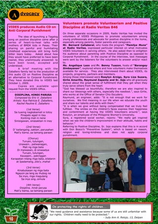 dvocacy
   A
                                            Volunteers promote Volunteerism and Positive
VIDES produces Audio CD on                  Discipline at Radio Veritas 846
Anti Corporal Punishment
                                            On three separate occasions in 2009, Radio Veritas has invited the
         The idea of launching a Tagalog    volunteers of VIDES Philippines to promote volunteerism among
song on positive discipline came after a    young professionals and advocate for positive discipline in the home,
series of heart-to-heat talks with          especially among parents, foster parents and caregivers.
mothers of BMDK kids in Pasay. Their        Mr. Bernard Cañaberal, who hosts the program “Pamilya Muna”
sharing on painful and humiliating          at Radio Veritas, expressed particular interest on what motivates
childhood experiences still bring forth     VIDES Volunteers in serving others. He also asked then to enlighten
bitter tears today. Asked about how         his audience about parenting with Positive Discipline as opposed to
they would have preferred to have been      Corporal Punishment. In the course of the interview, text messages
reared, they unanimously answered: to       were sent by the listeners for the volunteers to answer and/or react
have been loved, accepted and               to.
understood.                                 Ms. Angelique Lazo and Fr. Benny Tuazon, hosts of “Barangay
         A brief meeting with the           Simbayanan”, explored where and how volunteers make themselves
Zaballero family led to the production of   available for service. They also interviewed them about VIDES, its
this audio CD on Positive Discipline as     projects, programs, partners and members.
an alternative to Corporal Punishment.      Among those interviewed were Rosylyn Arnigo, Syra Liza Suzara,
They have donated this to VIDES last        Girlie Amarillo, Raymund Zapanta and Sr. Jojo who all graciously
October 1, 2009.                            shared about the great sense of fulfillment that they get when they
         Copies are available upon          truly serve others from the heart
request from the VIDES Office.              ―God has blessed us bountifully; therefore we are also inspired to
 ————————————————————                       share our blessings with others, especially the neediest.‖, says Girlie,
      DISIPLINA, HINDI PARUSA               who works at the Office of Senator Chiz Escudero.
      Composed by Eric V. Zaballero         Raymund, an engineer, adds: ―It is not enough that we work for
    Artists: Rya Patricia E. Zaballero,     ourselves. We find meaning in our life when we educate the youth
       Rachel Pauline E. Zaballero          and share our talents and skills with them.‖
                                            ―It is when we give without being compensated that we truly feel
              (1st Verse)                   fulfilled. The smiles on the children‘s faces express their happiness
    Sa tuwing nagkakamali si totoy          and contentment at having the VIDES Volunteers around.‖, says
          Pinapalo agad ni itay             Rosylyn, an employee of the Philippine Women‘s University.
          Konting mali ni nene              Syra, a registered social worker, rejoins: ―We really get inspired
    Sinisigawan, sinasaktan ni inay         when we see the children‘s improvement in their attitude, habits and
                                            behavior.‖
               (2nd Verse)                  Referring to Positive Discipline, Sr. Jojo explains that this is in accord
   D‘ kailangang..saktan..parusahan         with Don Bosco‘s ―Preventive System‖, which is based on reason,
    Mali‘y itama..sa tamang paraan          religion and loving-kindness and does not apply corporal
                                            punishment.
                (Chorus)
           Turuan, tulungan,
        Unawain.. paliwanagan,
            Mali ng mga bata
       Di maiwasan, di sinasadya
           Turuan, tulungan,
          Kausapin.. pakinggan
  Karapatan nilang mga bata..kilalanin
      at Ipadamang..sila‘y..mahal

             (3rd Verse)
      Kinabukasan ng mga bata
     Ngayon pa lang ay ihubog na
       Sa inyo, mga magulang
         Sa inyo ang..simula

               (4th Verse)
         Disiplina…hindi parusa
    Mali‘y itama, sa tamang paraan




                                  ―We need guidance and assistance because some of us are still unfamiliar with
                                  our rights. Children really need to be protected.‖
                                                                               - Judy Ann A. Relojo, 13, Delpan
                                                        10
 