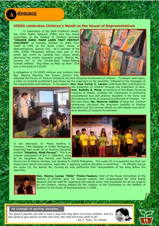 dvocacy
A
    VIDES celebrates Children’s Month at the House of Representatives
            In celebration of the 2009 Children‘s Month,
    the Child Rights Network (CRN) and the House
    Committee on the Welfare of Children launched
    “UNAHIN KAMI: MAKE LAWS THAT PROTECT
    CHILDREN” on Tuesday, October 13, 2009, from
    10AM to 4PM, at the North Lobby, House of
    Representatives, Quezon City. As a member of the
    CRN, VIDES Philippines actively took part in this
    whole day event by sending four young artists
    attending the mobile education project “Busina Mo,
    Dunong Ko” to the On-the-Spot Poster-Making
    Contest entitled: “Ang Batas sa Mata ng Bata” (The
    Law in the Eyes of A Child).

    A delegation of 20 VIDES children and mothers from
    Bgy. Bagong Pag-Asa, San Roque, Quezon City,
    attended the Forum on Positive Discipline and Anti-Corporal Punishment of children. To deepen said topics,
    a video on corporal punishment was shown by the organizers to the assembly, followed by the messages of
    the congressmen and reactors. In his speech, Hon Jose Carlos V. Lacson underlined their contribution to
                                                  the protection of children through the enactment of laws.
                                                  Hon. Rodolfo G. Plaza, an alumnus of Don Bosco Technical
                                                  Institute of Makati, stressed the importance of promoting
                                                  unconditional love and positive discipline in the home and
                                                  eliminating all forms of corporal punishment of children. For
                                                  the main input, Ms. Minerva Cabiles of Save the Children
                                                  extensively discussed the long-term benefits of Positive
                                                  Discipline and the adverse effects on self-esteem and short-
                                                  term benefits of Corporal Punishment.




    In the afternoon, Sr. Maria Josefina S.
    Carrasco, FMA Delegate of VIDES Philippines,
    presented their audio CD on Positive Discipline
    entitled “Disiplina, Hindi Parusa”. This is an
    original composition of Eric V. Zaballero, sung
    by his daughters Rya Patricia and Rachel
    Pauline for all Filipino families, and donated to VIDES Philippines. This audio CD is a powerful tool that can
    shape one‘s values and options, especially in applying positive discipline in parenting.   To officially launch
    the audio CD, the Busina Mo, Dunong Ko kids performed their interpretation of the song before the
    assembly.

                        Hon. Monica Louise “Nikki” Prieto-Teodoro, Chair of the House Committee on the
                        Welfare of Children gave her keynote speech. She congratulated the Child Rights
                        Network and her staff for organizing this special event. She expressed her all out support
                        for the children, having lobbied for the creation of the Committee on the Welfare of
                        Children at the House of Representatives in 2006.




―It‘s good if parents can talk in such a way that they don't hurt their children. And it‘s
also good to give advice so that next time, the child will know what to do‖
                                                         - Joy T. Tosio, 16, Delpan
                                                            11
 