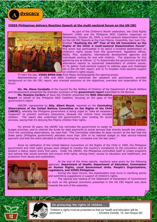 dvocacy
   A
VIDES Philippines delivers Reaction Speech at the multi-sectoral forum on the UN CRC

                                                 As part of the Children‘s Month celebration, the Child Rights
                                         Network (CRN) and the Philippine NGO Coalition organized on
                                         Wednesday, October 28, 2009, a multi-sectoral dissemination forum
                                         on the UN CRC Reports at the Club Filipino, Greenhills, San Juan City.
                                         Entitled “Realizing the 20th Year of the UN Convention on the
                                         Rights of the Child: A multi-sectoral Dissemination Forum”,
                                         this event was participated in by about a hundred stakeholders on
                                         children‘s rights issues from the government, legislative offices,
                                         NGOs, POs, academe, international development agencies and
                                         individuals working for and with children. The objectives for this
                                         gathering are as follows: 1) To disseminate the government and NGO
                                         alternative reports to concerned stakeholders of children issues;
                                         2) To gather multi-sectoral support to address gaps and challenges
                                         set in the UN CRC report; and 3) To broaden multi-sectoral support
                                         on children‘s rights issues.
       To start the day, VIDES BMDK kids from Pasay choreographed the opening prayer.
       Representatives of CRN and NGO Coalition welcomed the speakers and participants, provided
background on the UN CRC report, and oriented everyone on the objectives, overview and expectation of the
forum.

       Dir. Ma. Elena Caraballo of the Council for the Welfare of Children of the Department of Social Welfare
and Development presented the thematic summary of the government report submitted to UN Geneva.
       Ms. Rowena Cordero of Save the Children presented the NGO Alternative
Report on behalf of the Philippine NGO Coalition, focusing on the gaps of the
government‘s report.

        UNICEF, represented by Atty. Albert Muyot, reported on the Concluding
Observations of the United Nations Committee on the Rights of the Child
(UNCRC), whereby the Philippine government is being urged to ―take all necessary
measures‖ to prevent summary executions, because the victims have included
children.   The report also underlined the government‘s poor funding for social
services, saying that it‘s denying the Filipino children their rights.

       For almost 20 years, the UNCRC has reminded the government to weigh its
budget priorities, and to channel the funds for debt payments to social services that directly benefit the children.
From the concluding observations, we read that: ―The Committee reiterates its deep concern at the fact that the
State party (Philippine government) allocates more than 30% of its national budget to debt service-interest
payment and that the share allocated to debt servicing has increased over the last years.‖

        Since its ratification of the United Nations Convention on the Rights of the Child in 1990, the Philippine
government and child rights groups were obliged to monitor the country‘s compliance to the convention and to
present a status report every five years. Under the UNCRC, the Philippines committed itself to create programs
and policies that would promote and ensure child rights, among them, access to education and healthcare, and
protection from abuse and exploitation.

                                        At the end of the three reports, reactions were given by the following
                                 agencies: Department of Health, Department of Education, Commission
                                 on Human Rights, Local Government Units. People’s Organizations,
                                 Legislators, and VIDES Philippines.
                                        During the Open Forum, the stakeholders took turns in clarifying points
                                 and submitting suggestions in support of children‘s rights.
                                        The signing and reading of the Statement of Declaration of Commitment
                                 to work on the general comments presented in the UN CRC Report was done
                                 towards the end of the assembly.




                                  “Children’s rights must be protected so that our health and education will be
                                  promoted .”                               - Christine Camille, 10, San Roque QC
                                                          12
 