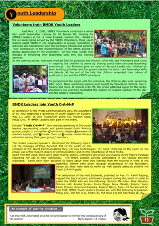 outh Leadership
Y
  Volunteers train BMDK Youth Leaders
           Last May 17, 2009, VIDES Volunteers conducted a whole
  day youth leadership training for 48 Busina Mo, Dunong Ko
  (BMDK) leaders at the La Mesa Ecopark, Quezon City. Based in
  the six areas being served by the VIDES Volunteers, these youth
  leaders assist VIDES in the organization of groups, facilitation of
  activities and coordination with the barangay officials and parents.
  Their contribution to the implementation of the BMDK project is
  deeply appreciated by the volunteers. On this note, VIDES then
  thought of enhancing their leadership skills thru this training
  seminar.
  At the opening prayer, everyone invoked God for guidance and wisdom. After this, the Volunteers took turns
                                 in inspiring the children to serve by sharing about their personal leadership
                                 experiences. Jun Pimentel gave an input on Servant Leadership, followed by
                                 team building activities and fun games intended to boost their leadership skills
                                 and talents. At the end of the talk, the children presented their tokens of
                                 gratitude to Jun and the VIDES volunteers.

                                To complement the inputs with fun activities, the children also went swimming
                                after lunch. Basic swimming lessons were taught by Volunteers Simone, Varry,
                                Pauline and Syra. At around 4:00 PM, the group gathered again for the recap.
                                Volunteers Joy and Amy facilitated the session on lessons learned for the day
                                and the leaders' resolutions.



  BMDK Leaders join Youth C-A-M-P
  In celebration of the World Communications Day, the Daughters
  of St. Paul organized a gathering of youth leaders on Sunday,
  May 31, 2009, at their Auditorium along F.B. Harison Road,
  Pasay City. 44 BMDK Leaders took part in this event.

  Entitled “Youth C-A-M-P”, this one-day gathering of 300 youth
  leaders representing schools and parish-based Youth Ministry
  groups sought to strengthen Communion, deepen Awareness of
  media’s impact, and Motivate them to Promote media literacy
  education among their peer group / members.

  The invited resource speakers developed the following topics:
  (1) the message of Pope Benedict XVI to the youth on the
  occasion of the World Communications Day; (2) new technologies; (3) God‘s challenge to the youth on the
  proper use of the modern means of communication; and (4) the importance of mass media.
  Apart from the input, there were open forums, games, unfreezers and group discussions on the Pope‘s message
  regarding the use of new technology. The BMDK Leaders actively participated in the various activities
  organized. Some were even assigned to share about what they learned from the training in front of the
                                     assembly. Others were given liturgical assignments by the facilitators.
                                     Above all, they were able to come up with doable plans to achieve the
                                     Youth C-A-M-P goals.

                                      The celebration of the Holy Eucharist, presided by Rev. Fr. Ramil Tapang,
                                      capped the day‘s activity. Volunteers present during this event in order to
                                      assist the BMDK kids are the following: Romina Mazzotta, Elisa Pieralice,
                                      Simone Lalli, Amalia Suzara, Jovito Braga, Aissa Manalo, Rudelyn Yaon,
                                      Farah Chavez, Raymund Zapanta, Rosenni Barzo, Syra Liza Suzara and Sr.
                                      Jojo FMA. BMDK Youth Leaders totaled 44, with the following breakdown:
                                      Pasay (20), Del Pan (11), Recto (3), NIA Road (3) and San Roque QC (7).




“Let the child understand what he did and explain to him/her the consequences of
her actions.                                              Myra Sapico, 15, Pasay
                                                          13
 