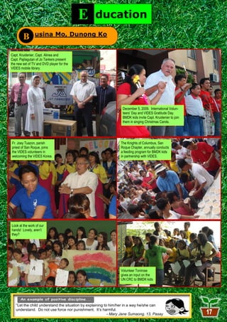 E     ducation
        B       usina Mo, Dunong Ko


Capt. Kruidenier, Capt. Alinea and
Capt. Pajilagutan of Jo Tankers present
the new set of TV and DVD player for the
VIDES mobile library.


               E           ducation

                                                                 December 5, 2009. International Volun-
                                                                 teers’ Day and VIDES Gratitude Day.
                                                                 BMDK kids invite Capt. Kruidenier to join
                                                                 them in singing Christmas Carols.




Fr. Joey Tuazon, parish                                         The Knights of Columbus, San
priest of San Roque, joins                                      Roque Chapter, annually conducts
the VIDES volunteers in                                         a feeding program for BMDK kids
welcoming the VIDES Korea.                                      in partnership with VIDES.




Look at the work of our
hands! Lovely, aren’t
they?




                                                                Volunteer Tonirose
                                                                gives an input on the
                                                                UN CRC to BMDK kids




   “Let the child understand the situation by explaining to him/her in a way he/she can
   understand. Do not use force nor punishment. It’s harmful.
                                                           - Mary Jane Sumaong, 13, Pasay
                                                              17
 