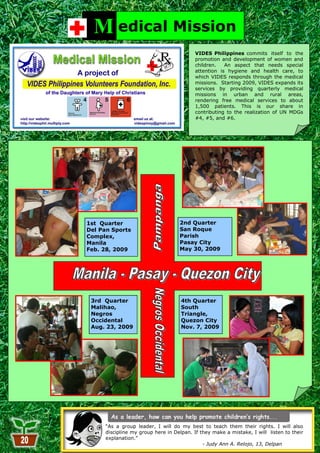 M edical Mission
                                          VIDES Philippines commits itself to the
                                          promotion and development of women and
                                          children.   An aspect that needs special
                                          attention is hygiene and health care, to
                                          which VIDES responds through the medical
                                          missions. Starting 2009, VIDES expands its
                                          services by providing quarterly medical
                                          missions in urban and rural areas,
                                          rendering free medical services to about
                                          1,500 patients. This is our share in
                                          contributing to the realization of UN MDGs
                                          #4, #5, and #6.




1st Quarter                        2nd Quarter
Del Pan Sports                     San Roque
Complex,                           Parish
Manila                             Pasay City
Feb. 28, 2009                      May 30, 2009




 3rd Quarter                        4th Quarter
 Malihao,                           South
 Negros                             Triangle,
 Occidental                         Quezon City
 Aug. 23, 2009                      Nov. 7, 2009




     ―As a group leader, I will do my best to teach them their rights. I will also
     discipline my group here in Delpan. If they make a mistake, I will listen to their
     explanation.‖
                          20                 - Judy Ann A. Relojo, 13, Delpan
 
