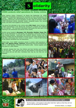 S         olidarity
VIDES conducts relief operations for Ondoy victims

When typhoon Ondoy (―Ketsana‖) hit Manila last September 26, VIDES
Philippines immediately organized the volunteers to bring relief goods to the
victims. Together with representatives from the Don Bosco School (Manila)
Educating Community and the Daughters of Mary Help of Christians (FMA),
VIDES distributed clothes, blankets, towels, household wares, rice, canned
goods, and other food supplies to the survivors.

The group first attended to the victims along NIA Road, where families of
children participating in the ―Busina Mo, Dunong Ko‖ program were affected
by the typhoon. The volunteers distributed relief goods and also spent time
listening to the sentiments and stories of the victims.

Another group headed to Barangay 143, Riverside, Gamban, Pasay City.
Prior to the distribution of relief goods, the delegation visited the families in
their flooded shanties. Interviews with mothers, fathers, children and the
elderly revealed that the floodwaters coming from the creek reached about 8
feet deep, submerging their homes in murky waters. A total of 600 families
of the children benefited from the distribution.

Weeks later, more VIDES volunteers joined in another relief operations in
Bgy. 176, Bagong Silang, Caloocan, distributing food and household sup-
plies to 1,000 families, Christians and Muslims alike. School supplies were
also given to 1,000 children.

In general, despite their loss, the children and their families were thankful
for all the help. They said that they are still grateful to God because they
were saved and are still alive. Homeless they may be, but they are not
hopeless.

VIDES thanks all those who have sent their donations for the victims.




                                            ―As the leader, I will explain to the other kids their rights so that they will not
                                            always end up abused by the elders‖
                                                               22                              - BJ Karla Villano, 13, Delpan
 