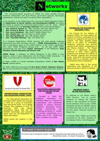 N         etworks
   The community-based programs of VIDES are made possible through
extensive collaboration with local officials, government agencies, faith-based
organizations, schools and other non-government organizations.

In the operation of the VIDES Busina Mo, Dunong Ko Mobile Education Project,
the Department of Social Welfare and Development (DSWD) has issued
the license to operate this community-based project in six (6) areas. VIDES
then coordinates with the barangay chairmen of the following barangays:
1. Hon. Jesus N. Lipnica, Jr. - Bgy. Pinyahan, NIA Road, Quezon City                   COUNCILOR THE WELFARE OF
2. Hon. Fermin B. Bilaos - Bgy. Bagong Pag-asa, Quezon City                                CHILDREN (CWC)
3. Hon. Larry Handayan - Bgy. South Triangle, Quezon City
4. Hon. Thelma Lim - Bgy 310 Zone 31, Recto, Manila                                      The Council for the Welfare of
5. Hon. Berting Billones - Bgy. 286, Delpan, Manila                                  Children (CWC), the focal agency for
6. Hon. Reynaldo Ebacitas - Bgy. 143, Pasay City                                     children‘s concerns, advocates for the
                                                                                     delivery of programs and services for
As a Volunteer Organization, VIDES networks with other groups rendering              children. The CWC adopted Bright
international and local volunteers services. VIDES Internazionale, an NGO            Child in an effort to consolidate
with a consultative status at the United Nations, is the mother organization         initiatives, programs and services
from which VIDES Philippines sprung forth.      For the year 2009, VIDES             leading to the holistic development of
Internazionale has sent three Italian Volunteers in the Philippines: Elisa           the Filipino children.     The ―Bright
Pieralice, Romina Mazzotta and Simone Lalli.                                         Child‖ is a nationwide campaign,
                                                                                     launched in 2004, which supports
VIDES Korea, a colleague of VIDES Philippines in the VIDES of Asia                   programs and services for children at
Network, works in close collaboration with the Filipino VIDES Volunteers. In         the national, regional and provincial
2009, it has continued its volunteer services in the Philippines.                    levels. Since then, the Council carried
                                                                                     Bright Child as a thematic focus for
In Pasay, VIDES is a Parish Mandated Organization (PMO) at San Roque                 the Children‘s Month celebration.
Parish, Cabrera Street.
                                                                                        VIDES joins CWC in the annual
For 2009, VIDES has networked with Don Bosco School (Salesian Sisters),              observance and celebration of the
Inc. for the recruitment of VIDES Junior Volunteers from among their students.       National Children‘s Month in October.




                                             PHILIPPINE ASSOCIATION                         SALESIAN FAMILY
                                              FOR VOLUNTEER EFFORT                         IN THE PHILIPPINES
                                                     (PAVE)
 INTERNATIONAL ASSOCIATION
 FOR VOLUNTEER EFFORT (IAVE)                                                       In response to the Rector Major‘s
                                                Founded    in   1995,    the
                                                                                   2009 Strenna: ―Let us commit
     The International Association for     Philippine     Association     for
                                                                                   ourselves to making the Salesian
 Volunteer Effort (IAVE) was founded       Volunteer Effort is a network of
                                                                                   Family a vast movement of persons
 in 1970 by a group of volunteers          organizations and individuals
                                                                                   for the salvation of the young‖, VIDES
 from around the world. It is a global     engaged in diverse volunteer
 network with members in over 70                                                   Philippines joined the Salesian Family
                                           programs, advocating service
 countries.    IAVE    has     special                                             Formation Day held on July 4, 2009 at
                                           through      volunteerism    and
 consultative status with the UN                                                   the Don Bosco Technical Institute in
                                           mobilizing all sectors of society
 ECOSOC Committee, and associate                                                   Makati City.
 status with the UN Department of          to promote volunteerism as a
 Public Information.                       Filipino way of life. VIDES has         In October 2009, VIDES was formally
                                           been a member since 2006.               introduced to the other members of
 VIDES joined this network in July
                                                                                   the Salesian Family in the Philippines.
 2009.




                        “If I know how to discipline myself, I will be respected and appreciated by others.
                                                                 -Sheila May Sendin, 12, South Triangle QC
                                                            24
 