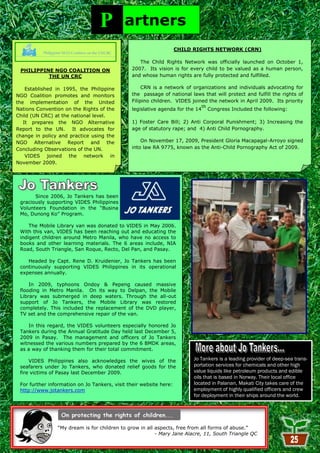 P         artners
                                                                    CHILD RIGHTS NETWORK (CRN)

                                                  The Child Rights Network was officially launched on October 1,
 PHILIPPINE NGO COALITION ON                   2007. Its vision is for every child to be valued as a human person,
          THE UN CRC                           and whose human rights are fully protected and fulfilled.

    Established in 1995, the Philippine             CRN is a network of organizations and individuals advocating for
NGO Coalition promotes and monitors            the passage of national laws that will protect and fulfill the rights of
the implementation of the United               Filipino children. VIDES joined the network in April 2009. Its priority
                                                                               th
Nations Convention on the Rights of the        legislative agenda for the 14        Congress Included the following:
Child (UN CRC) at the national level.
   It prepares the NGO Alternative             1) Foster Care Bill; 2) Anti Corporal Punishment; 3) Increasing the
Report to the UN.     It advocates for         age of statutory rape; and 4) Anti Child Pornography.
change in policy and practice using the
NGO Alternative Report and the                     On November 17, 2009, President Gloria Macapagal-Arroyo signed
Concluding Observations of the UN.             into law RA 9775, known as the Anti-Child Pornography Act of 2009.
    VIDES joined the network in
November 2009.




       Since 2006, Jo Tankers has been
 graciously supporting VIDES Philippines
 Volunteers Foundation in the ―Busina
 Mo, Dunong Ko‖ Program.

     The Mobile Library van was donated to VIDES in May 2006.
 With this van, VIDES has been reaching out and educating the
 indigent children around Metro Manila, who have no access to
 books and other learning materials. The 6 areas include, NIA
 Road, South Triangle, San Roque, Recto, Del Pan, and Pasay.

    Headed by Capt. Rene D. Kruidenier, Jo Tankers has been
 continuously supporting VIDES Philippines in its operational
 expenses annually.

     In 2009, typhoons Ondoy & Pepeng caused massive
 flooding in Metro Manila. On its way to Delpan, the Mobile
 Library was submerged in deep waters. Through the all-out
 support of Jo Tankers, the Mobile Library was restored
 completely. This included the replacement of the DVD player,
 TV set and the comprehensive repair of the van.

    In this regard, the VIDES volunteers especially honored Jo
 Tankers during the Annual Gratitude Day held last December 5,
 2009 in Pasay. The management and officers of Jo Tankers
 witnessed the various numbers prepared by the 6 BMDK areas,
 as a way of thanking them for their total commitment.

     VIDES Philippines also acknowledges the wives of the                Jo Tankers is a leading provider of deep-sea trans-
 seafarers under Jo Tankers, who donated relief goods for the            portation services for chemicals and other high
 fire victims of Pasay last December 2009.                               value liquids like petroleum products and edible
                                                                         oils that is based in Norway. Their local office
 For further information on Jo Tankers, visit their website here:        located in Palanan, Makati City takes care of the
 http://www.jotankers.com                                                employment of highly qualified officers and crew
                                                                         for deployment in their ships around the world.




                ―My dream is for children to grow in all aspects, free from all forms of abuse.‖
                                                         - Mary Jane Alacre, 11, South Triangle QC
                                                          25
 