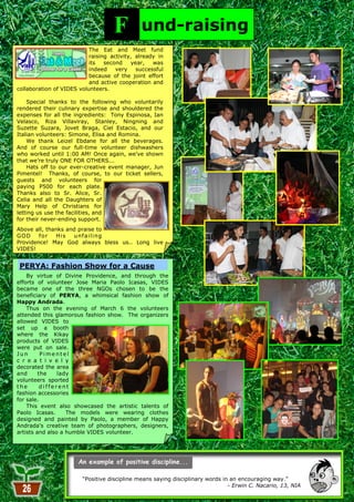 F         und-raising
                           The Eat and Meet fund
                           raising activity, already in
                           its   second    year,   was
                           indeed    very    successful
                           because of the joint effort
                           and active cooperation and
collaboration of VIDES volunteers.

    Special thanks to the following who voluntarily
rendered their culinary expertise and shouldered the
expenses for all the ingredients: Tony Espinosa, Ian
Velasco, Riza Villaviray, Stanley, Ningning and
Suzette Suzara, Jovet Braga, Ciel Estacio, and our
Italian volunteers: Simone, Elisa and Romina.
    We thank Leizel Ebdane for all the beverages.
And of course our full-time volunteer dishwashers
who worked until 1:00 AM! Once again, we‘ve shown
that we‘re truly ONE FOR OTHERS...
    Hats off to our ever-creative event manager, Jun
Pimentel! Thanks, of course, to our ticket sellers,
guests and volunteers for
paying P500 for each plate.
Thanks also to Sr. Alice, Sr.
Celia and all the Daughters of
Mary Help of Christians for
letting us use the facilities, and
for their never-ending support.
Above all, thanks and praise to
GOD     for   His   u nf a i l i ng
Providence! May God always bless us.. Long live
VIDES!


 PERYA: Fashion Show for a Cause
    By virtue of Divine Providence, and through the
efforts of volunteer Jose Maria Paolo Icasas, VIDES
became one of the three NGOs chosen to be the
beneficiary of PERYA, a whimsical fashion show of
Happy Andrada.
    Thus on the evening of March 6 the volunteers
attended this glamorous fashion show. The organizers
allowed VIDES to
set up a booth
where the Kikay
products of VIDES
were put on sale.
Jun       Pimentel
c r e a t i v e l y
decorated the area
and      the    lady
volunteers sported
the       different
fashion accessories
for sale.
    This event also showcased the artistic talents of
Paolo Icasas.      The models were wearing clothes
designed and painted by Paolo, a member of Happy
Andrada's creative team of photographers, designers,
artists and also a humble VIDES volunteer.




                        ―Positive discipline means saying disciplinary words in an encouraging way.‖
                                                                               - Erwin C. Nacario, 13, NIA
                                                          26
 