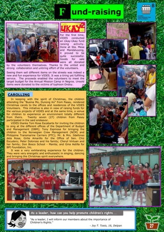 F          und-raising

                                            For the first time,
                                            VIDES    conducted
                                            an Ukay-Ukay fund
                                            raising    activity.
                                            Done at Sta. Mesa
                                            and Mandaluyong,
                                            it proved to be
                                            quite   successful.
                                            Goods    for    sale
                                            were all donated
by the volunteers themselves. Thanks to the united and
strong collaboration and untiring effort of the volunteers.
Seeing them sell different items on the streets was indeed a
new and fun experience for VIDES. It was a tiring yet fulfilling
service. The proceeds enabled the volunteers to meet the
target budget for the Annual Mission Camp in Negros. Unsold
items were donated to the victims of typhoon Ondoy.



 CAROLLING
    In keeping with the spirit of Christmas, the children
attending the ―Busina Mo, Dunong Ko‖ from Pasay, rendered
Christmas carols to the offices and residences of the VIDES
Volunteers. This initiative is also in view of raising funds for
the various projects of VIDES and at the same time, a venue
for children to experience an environment totally different
from theirs.      Twenty seven (27) children from Pasay
participated in the said endeavor.
    VIDES thanks Toni Rose Escabarte for inviting the children
to sing at the different offices of the Department of Budget
and Management (DBM); Tony Espinosa for bringing the
children to the Norwegian Crew Management (NCM) and
Philippine Transmarine Carriers (PTC); Mr. & Mrs. Ildefonso
dela Rosa; Girlie Amarillo for the Office of Sen. Chiz
Escudero; Peter Doloroso and his family; Cheryl Vinluan and
her family; Don Bosco School - Manila; and Gina Astilla for
BPI Foundation, Inc.
    It was a very exhilarating experience for the children.
They were very energetic and enthusiastic in singing, dancing
and bringing the Christmas spirit everywhere.




                   ―As a leader, I will inform our members about the importance of
                   Children's Rights.”
                                                           27     - Joy T. Tosio, 16, Delpan
 