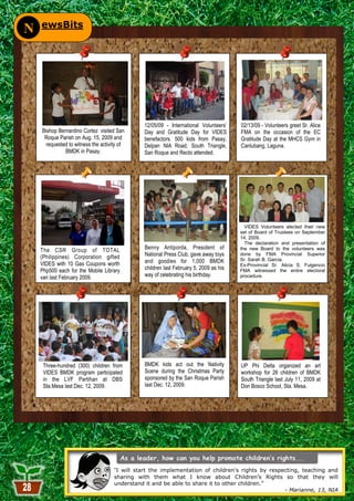 ewsBits
N




                                                12/05/09 - International Volunteers’    02/13/09 - Volunteers greet Sr. Alice
    Bishop Bernardino Cortez visited San        Day and Gratitude Day for VIDES         FMA on the occasion of the EC
     Roque Parish on Aug. 15, 2009 and          benefactors. 500 kids from Pasay,       Gratitude Day at the MHCS Gym in
      requested to witness the activity of      Delpan NIA Road, South Triangle,        Canlubang, Laguna.
              BMDK in Pasay.                    San Roque and Recto attended.




                                                                                          VIDES Volunteers elected their new
                                                                                        set of Board of Trustees on September
                                                                                        14, 2009.
                                                                                          The declaration and presentation of
    The CSR Group of TOTAL                      Benny Antiporda, President of           the new Board to the volunteers was
    (Philippines) Corporation gifted            National Press Club, gave away toys     done by FMA Provincial Superior
                                                and goodies for 1,000 BMDK              Sr. Sarah B. Garcia.
    VIDES with 10 Gas Coupons worth                                                     Ex-Provincial Sr. Alicia S. Fulgencio
    Php500 each for the Mobile Library          children last February 5, 2009 as his   FMA witnessed the entire electoral
    van last February 2009.                     way of celebrating his birthday.        procedure.




     Three-hundred (300) children from          BMDK kids act out the Nativity          UP Phi Delta organized an art
     VIDES BMDK program participated            Scene during the Christmas Party        workshop for 26 children of BMDK
     in the LVF Partihan at DBS                 sponsored by the San Roque Parish       South Triangle last July 11, 2009 at
     Sta.Mesa last Dec. 12, 2009.               last Dec. 12, 2009.                     Don Bosco School, Sta. Mesa.




                                     “I will start the implementation of children's rights by respecting, teaching and
                                     sharing with them what I know about Children‘s Rights so that they will
                                     understand it and be able to share it to other children.‖
                                                           28                                  - Marianne, 13, NIA
 